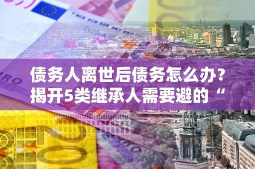 济南债务人离世后债务怎么办？揭开5类继承人需要避的“坑”