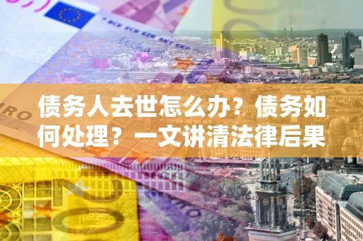济南债务人去世怎么办？债务如何处理？一文讲清法律后果