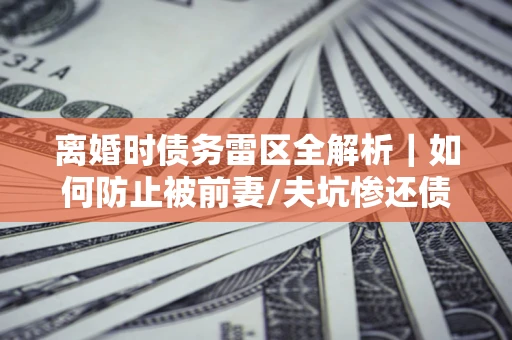 济南离婚时债务雷区全解析｜如何防止被前妻/夫坑惨还债？